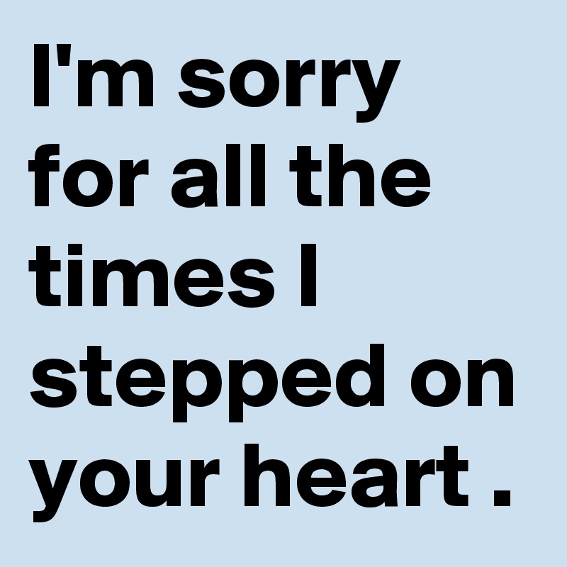 I'm sorry for all the times I stepped on your heart .