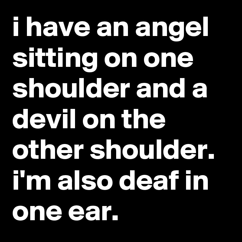 i have an angel sitting on one shoulder and a devil on the other shoulder. i'm also deaf in one ear.
