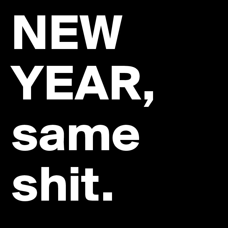 NEW YEAR, same shit.