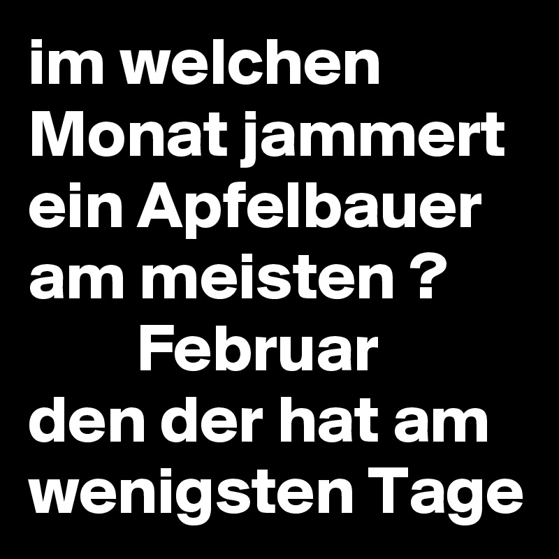 im welchen Monat jammert ein Apfelbauer am meisten ?              Februar   den der hat am wenigsten Tage