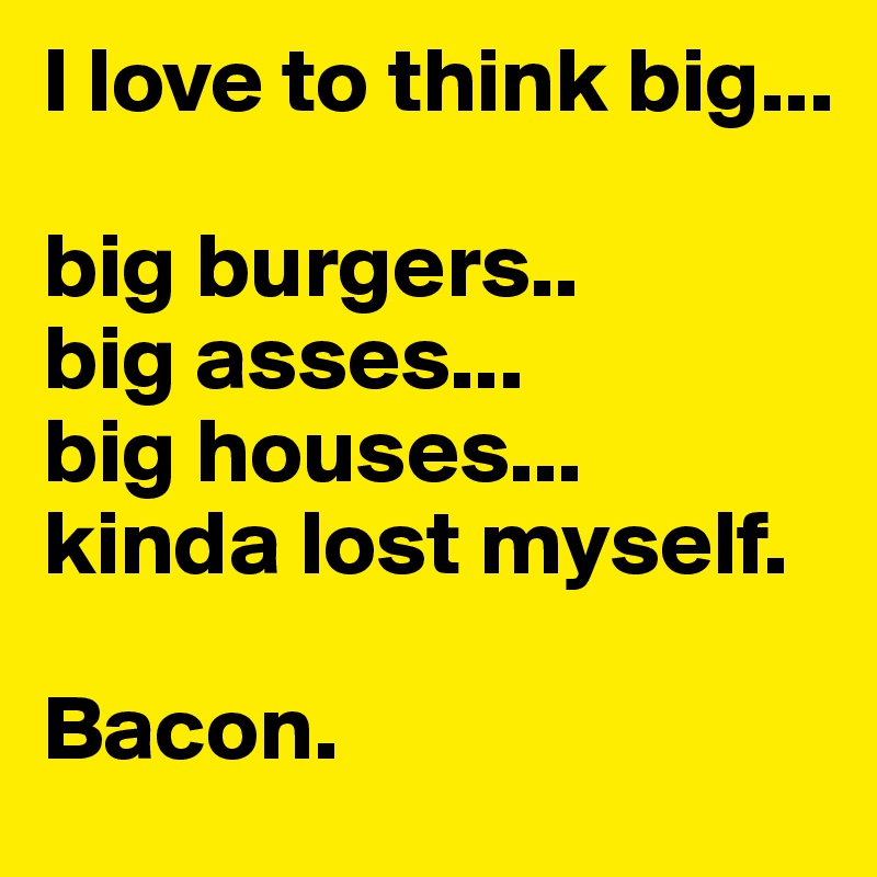 I love to think big... 

big burgers..
big asses...
big houses...
kinda lost myself. 

Bacon. 