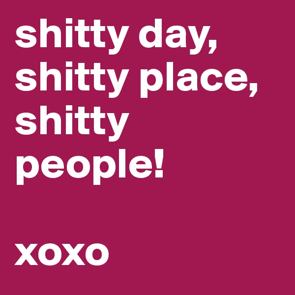 shitty day, shitty place, shitty people! 

xoxo