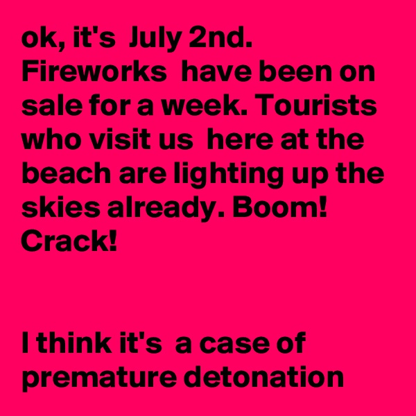 ok, it's  July 2nd. Fireworks  have been on sale for a week. Tourists  who visit us  here at the beach are lighting up the skies already. Boom! Crack! 


I think it's  a case of premature detonation