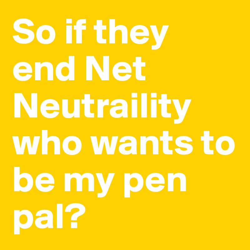 So if they end Net Neutraility who wants to be my pen pal? 