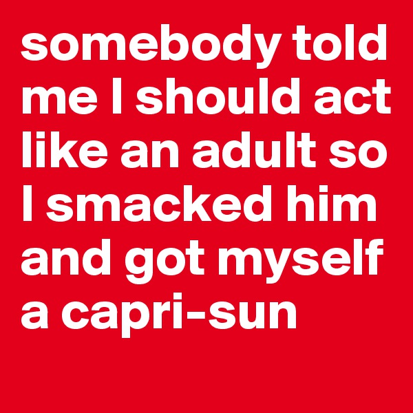 somebody told me I should act like an adult so I smacked him and got myself a capri-sun
