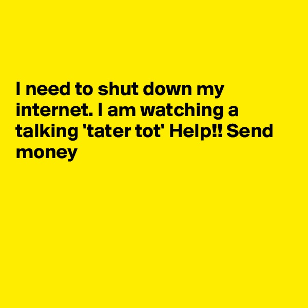 


I need to shut down my internet. I am watching a 
talking 'tater tot' Help!! Send money 





