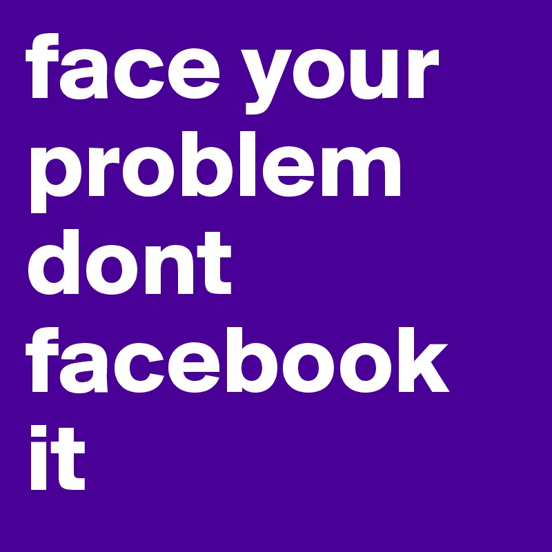 face your problem dont facebook it 