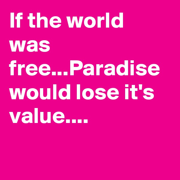 If the world was free...Paradise would lose it's value....