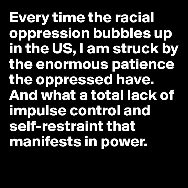 Every time the racial oppression bubbles up in the US, I am struck by the enormous patience the oppressed have.  And what a total lack of impulse control and self-restraint that manifests in power.
