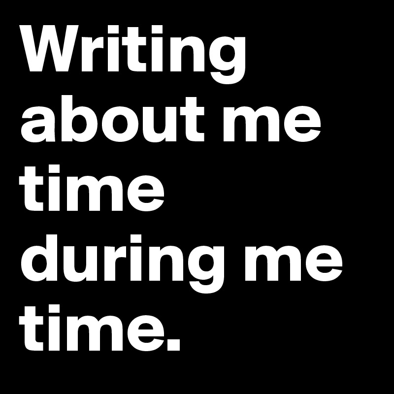 Writing about me time during me time.