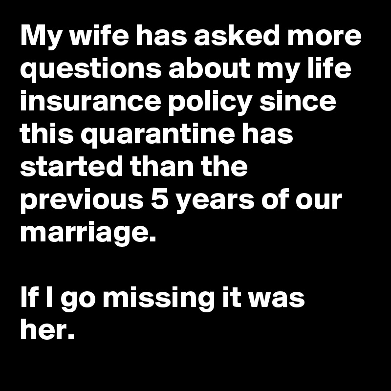 My wife has asked more questions about my life insurance policy since this quarantine has started than the previous 5 years of our marriage.

If I go missing it was her.