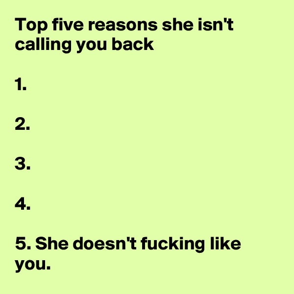 Top five reasons she isn't calling you back

1.

2.

3.

4.

5. She doesn't fucking like you.