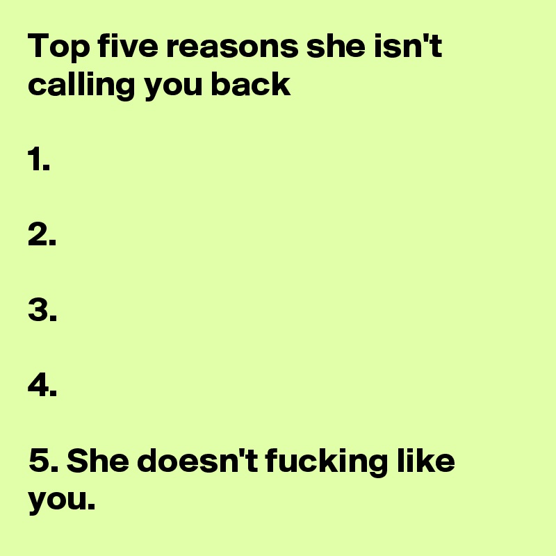 Top five reasons she isn't calling you back

1.

2.

3.

4.

5. She doesn't fucking like you.