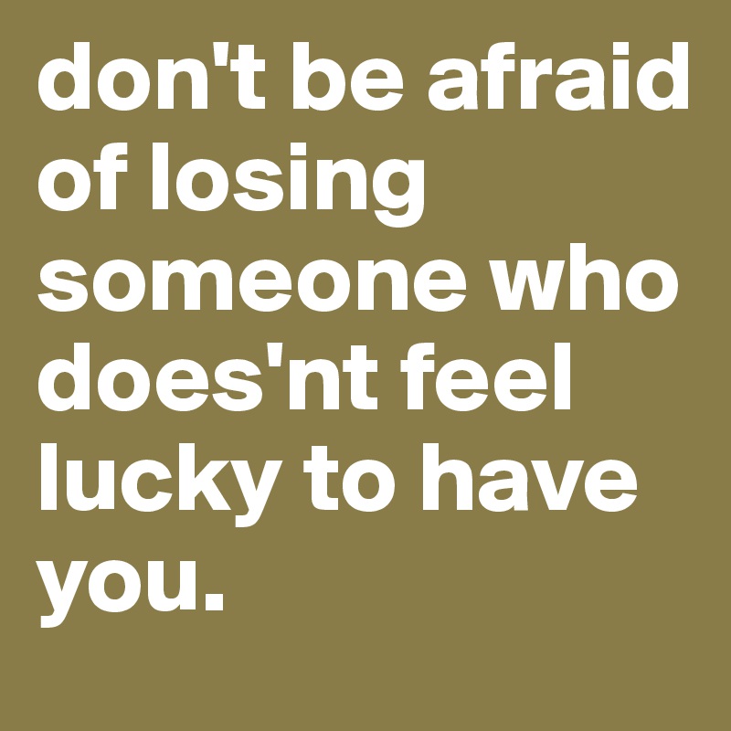 don't be afraid of losing someone who does'nt feel lucky to have you.
