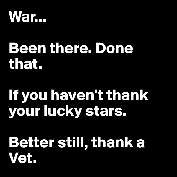 War...

Been there. Done that.

If you haven't thank your lucky stars. 

Better still, thank a Vet.