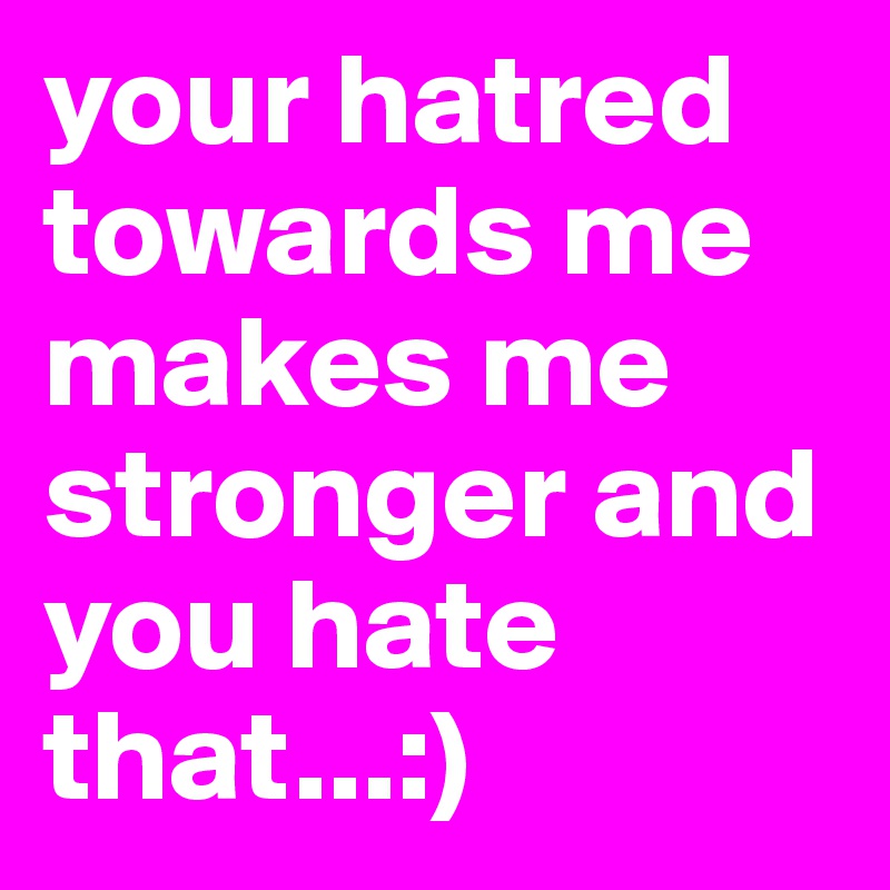 your hatred towards me makes me stronger and you hate that...:)