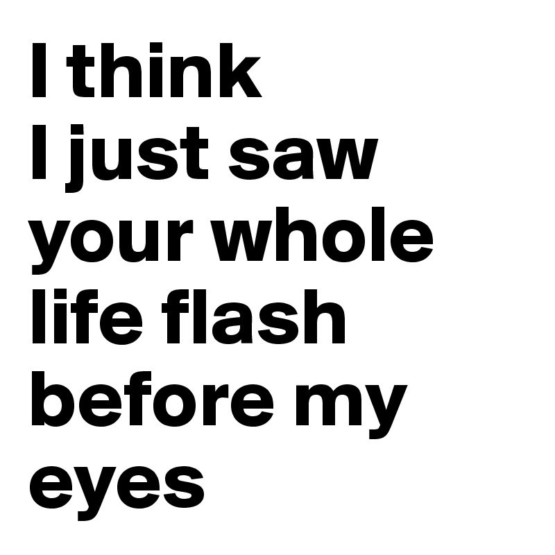 I think 
I just saw your whole life flash before my eyes