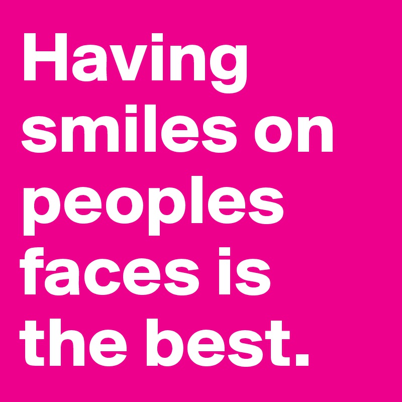 Having smiles on peoples faces is the best.