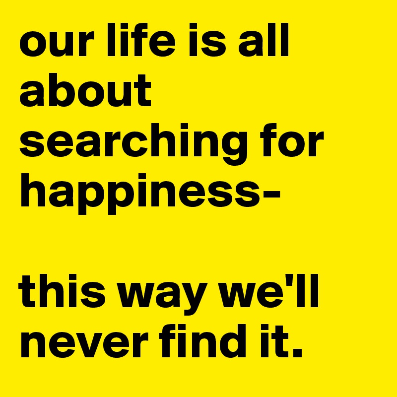 our life is all about searching for happiness-

this way we'll never find it.