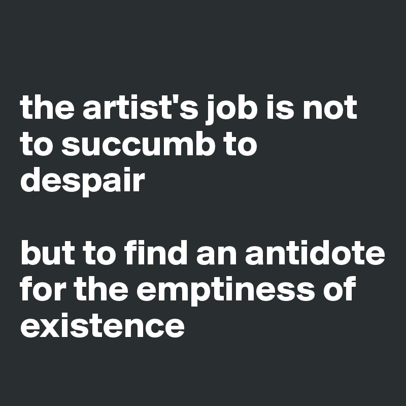 

the artist's job is not to succumb to despair

but to find an antidote for the emptiness of existence
