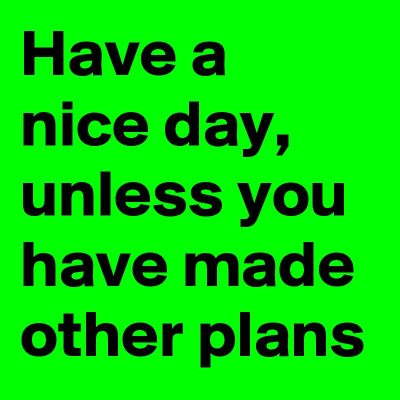 Have a nice day, unless you have made other plans