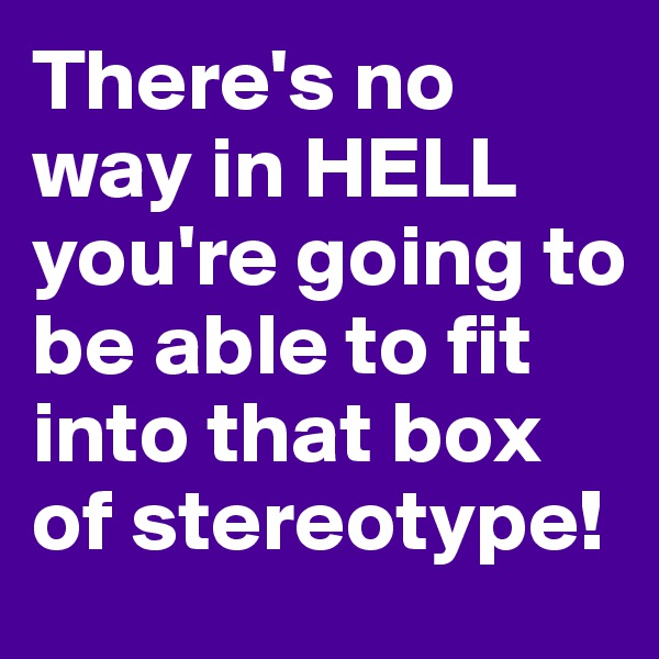 There's no way in HELL you're going to be able to fit into that box of stereotype!