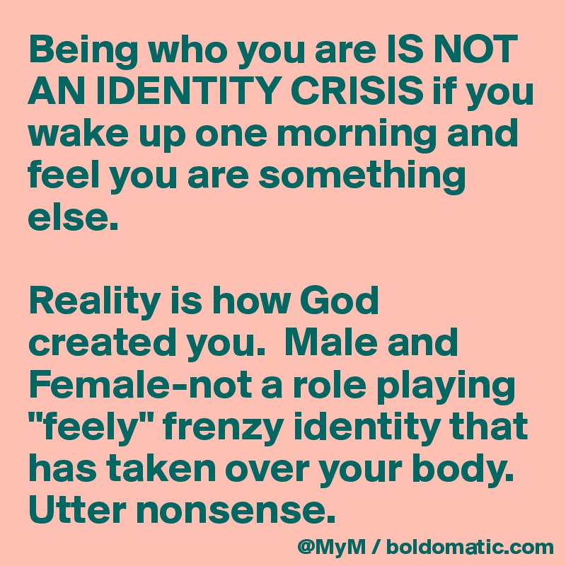 Being who you are IS NOT AN IDENTITY CRISIS if you wake up one morning and feel you are something else.

Reality is how God created you.  Male and Female-not a role playing "feely" frenzy identity that has taken over your body.  Utter nonsense.