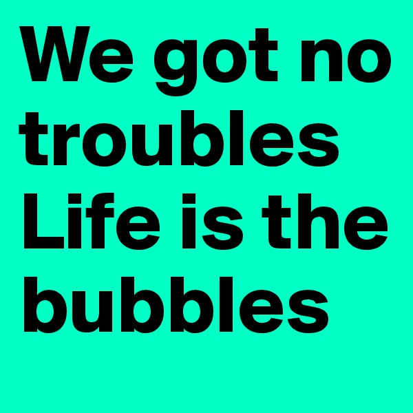 We got no troubles
Life is the bubbles