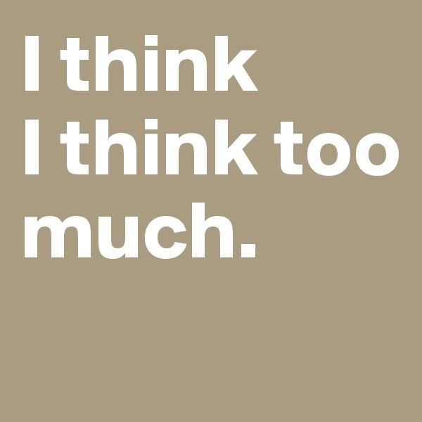 I think 
I think too much. 
