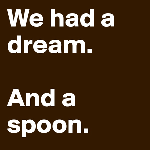 We had a dream.

And a spoon.