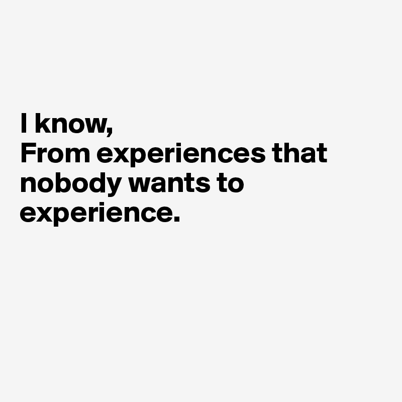 


I know,
From experiences that nobody wants to experience.




