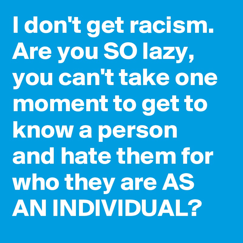 I don't get racism.  
Are you SO lazy, you can't take one moment to get to know a person and hate them for who they are AS AN INDIVIDUAL?