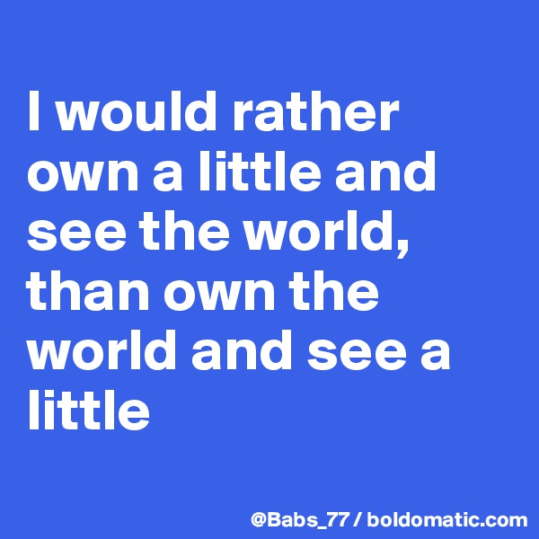 
I would rather 
own a little and 
see the world, 
than own the 
world and see a 
little
