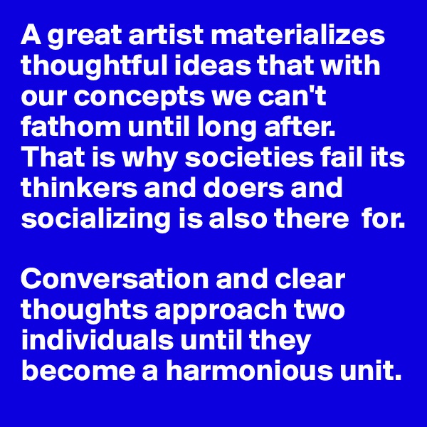A great artist materializes thoughtful ideas that with our concepts we can't fathom until long after. 
That is why societies fail its thinkers and doers and socializing is also there  for. 

Conversation and clear  thoughts approach two individuals until they become a harmonious unit. 