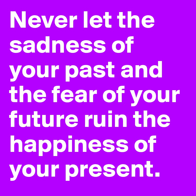 Never let the sadness of your past and the fear of your future ruin the happiness of your present.