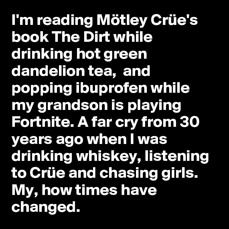 I'm reading Mötley Crüe's book The Dirt while drinking hot green dandelion tea,  and popping ibuprofen while my grandson is playing Fortnite. A far cry from 30 years ago when I was drinking whiskey, listening to Crüe and chasing girls. My, how times have changed.