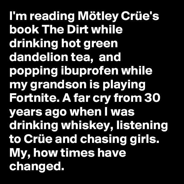 I'm reading Mötley Crüe's book The Dirt while drinking hot green dandelion tea,  and popping ibuprofen while my grandson is playing Fortnite. A far cry from 30 years ago when I was drinking whiskey, listening to Crüe and chasing girls. My, how times have changed.
