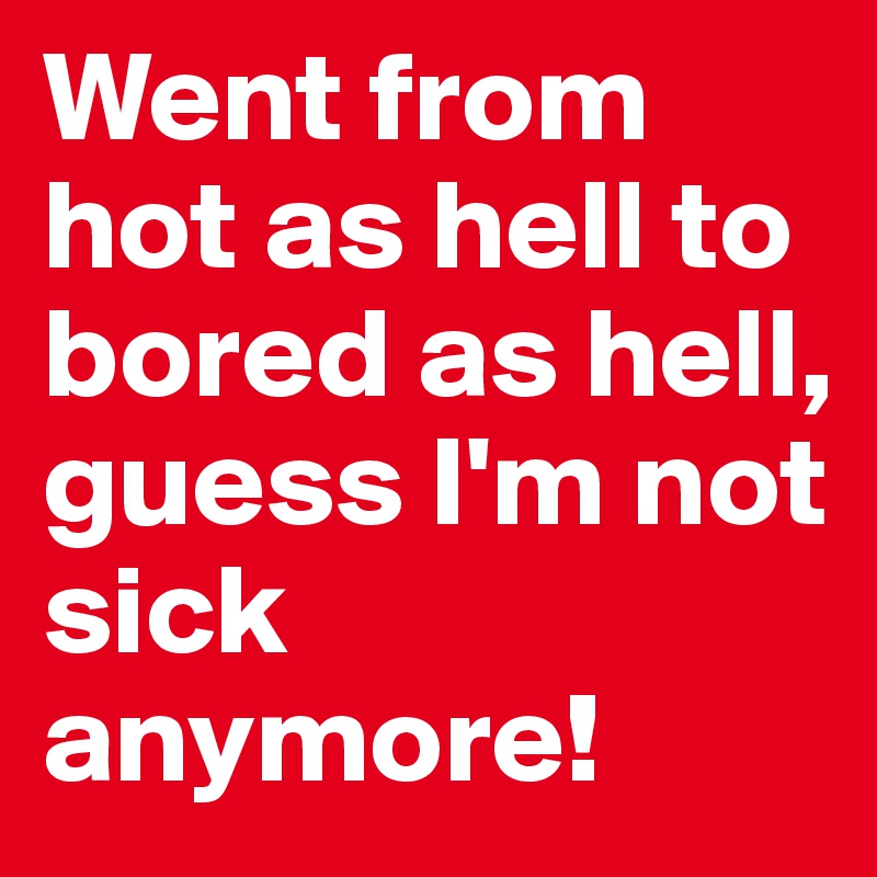Went from hot as hell to bored as hell, 
guess I'm not sick anymore! 