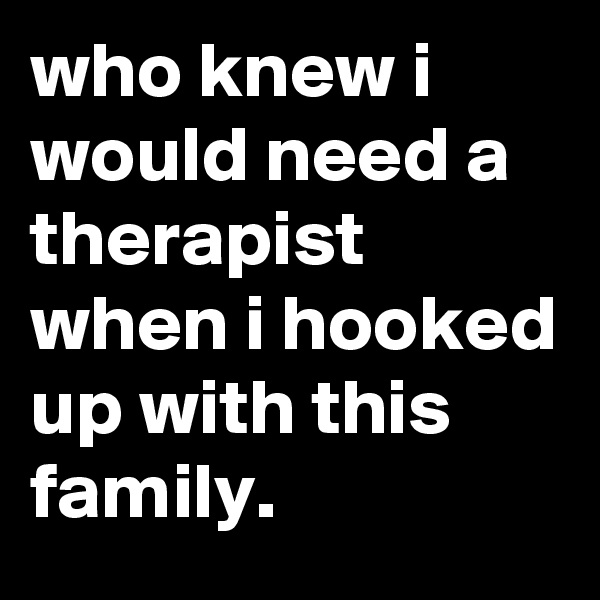 who knew i would need a therapist when i hooked up with this family.