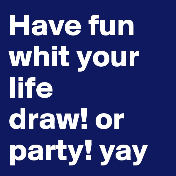 Have fun whit your life 
draw! or party! yay 