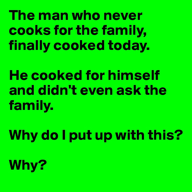 The man who never cooks for the family, finally cooked today.  

He cooked for himself and didn't even ask the family.  

Why do I put up with this?  

Why?