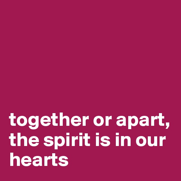 




together or apart, 
the spirit is in our hearts