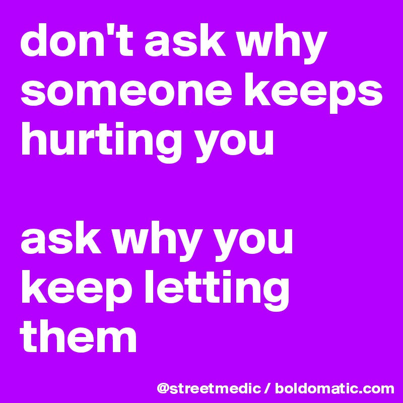 don't ask why someone keeps hurting you

ask why you keep letting them