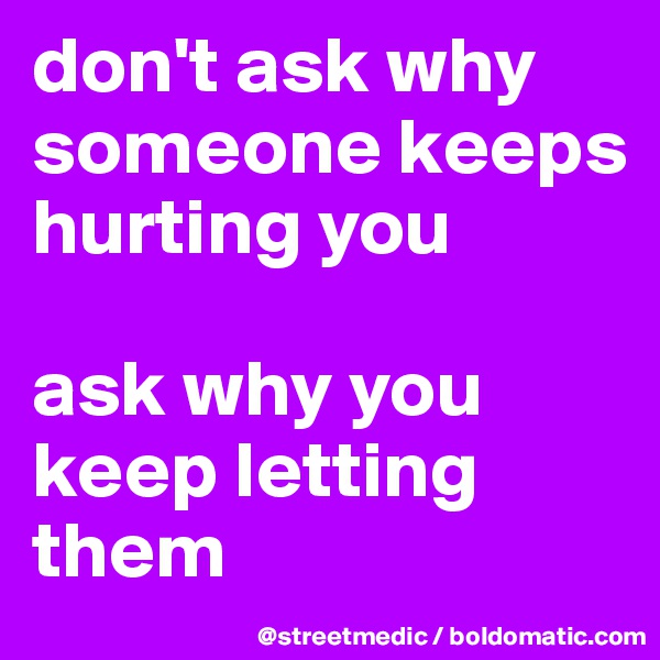 don't ask why someone keeps hurting you

ask why you keep letting them