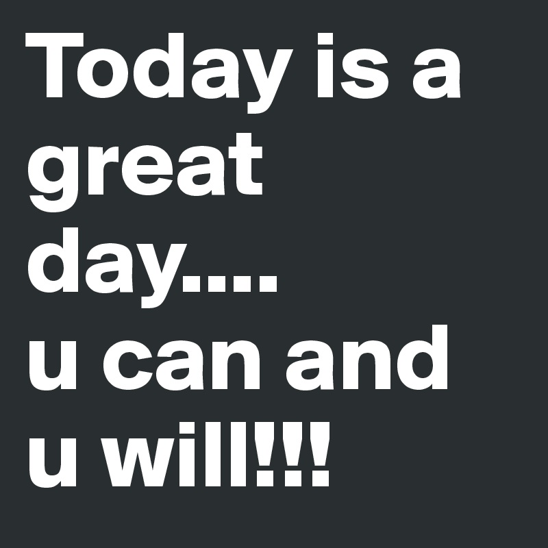 Today is a great day....
u can and u will!!!