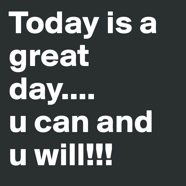 Today is a great day....
u can and u will!!!