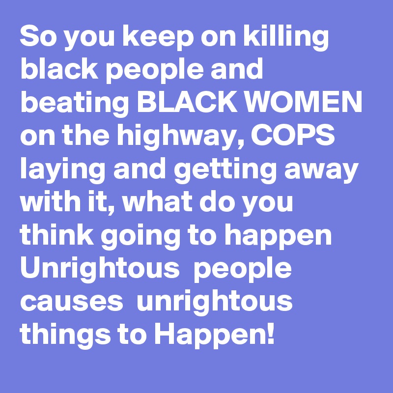 So you keep on killing black people and beating BLACK WOMEN on the highway, COPS laying and getting away with it, what do you think going to happen Unrightous  people causes  unrightous things to Happen! 