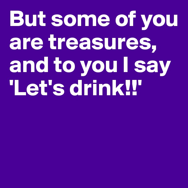 But some of you are treasures, and to you I say 'Let's drink!!'


