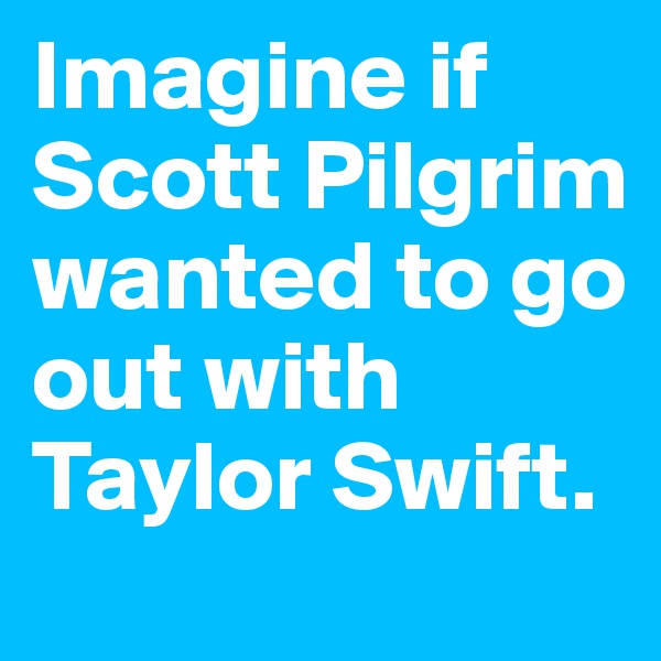 Imagine if Scott Pilgrim wanted to go out with Taylor Swift.