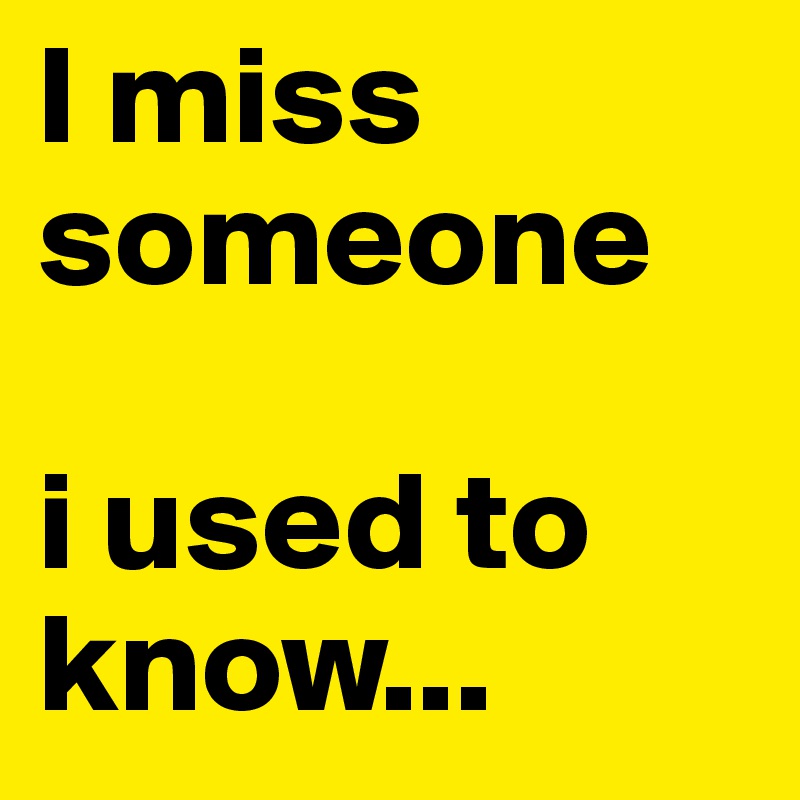 I miss someone 

i used to know...